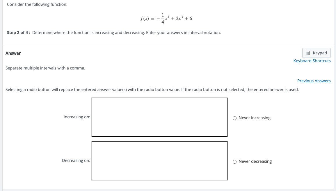 Consider the following function:
1
f(x) = - + 2x³ +6
4
Step 2 of 4: Determine where the function is increasing and decreasing. Enter your answers in interval notation.
Answer
Separate multiple intervals with a comma.
Selecting a radio button will replace the entered answer value(s) with the radio button value. If the radio button is not selected, the entered answer is used.
Increasing on:
O Never increasing
Decreasing on:
O Never decreasing
Keypad
Keyboard Shortcuts
Previous Answers