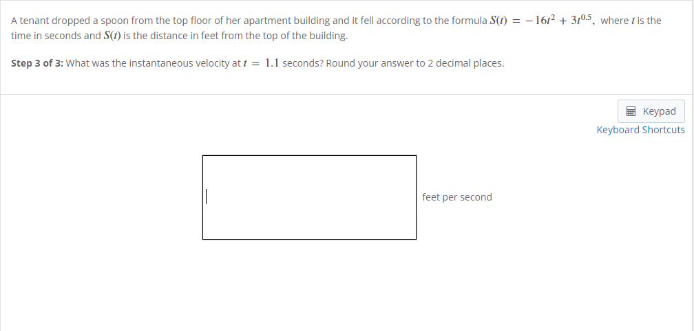 A tenant dropped a spoon from the top floor of her apartment building and it fell according to the formula S(t) = -16t² + 3t0.5, where t is the
time in seconds and S(t) is the distance in feet from the top of the building.
Step 3 of 3: What was the instantaneous velocity at t = 1.1 seconds? Round your answer to 2 decimal places.
feet per second
Keypad
Keyboard Shortcuts