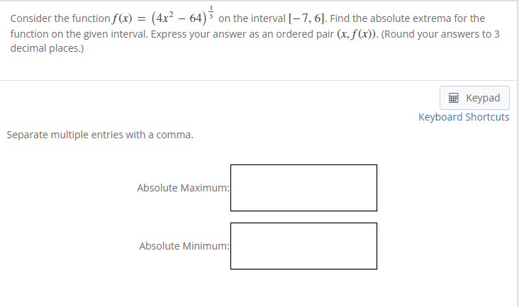 Consider the function f(x) = (4x² − 64) ³ on the interval [-7, 6]. Find the absolute extrema for the
function on the given interval. Express your answer as an ordered pair (x, f(x)). (Round your answers to 3
decimal places.)
Separate multiple entries with a comma.
Absolute Maximum:
Absolute Minimum:
Keypad
Keyboard Shortcuts