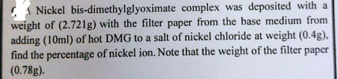 C 1 Nickel bis-dimethylglyoximate complex was deposited with a
weight of (2.721g) with the filter paper from the base medium from
adding (10ml) of hot DMG to a salt of nickel chloride at weight (0.4g),
find the percentage of nickel ion. Note that the weight of the filter paper
(0.78g).
