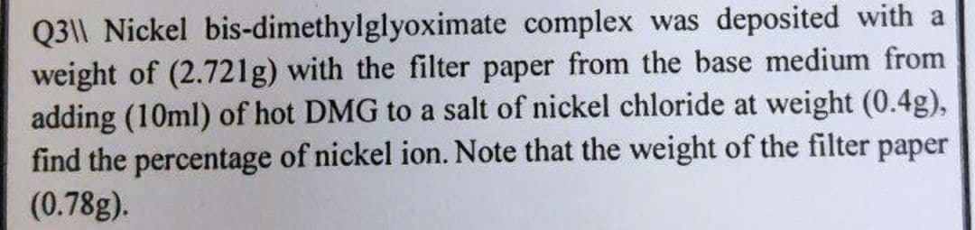 Q3|| Nickel bis-dimethylglyoximate complex was deposited with a
weight of (2.721g) with the filter paper from the base medium from
adding (10ml) of hot DMG to a salt of nickel chloride at weight (0.4g),
find the percentage of nickel ion. Note that the weight of the filter paper
(0.78g).
