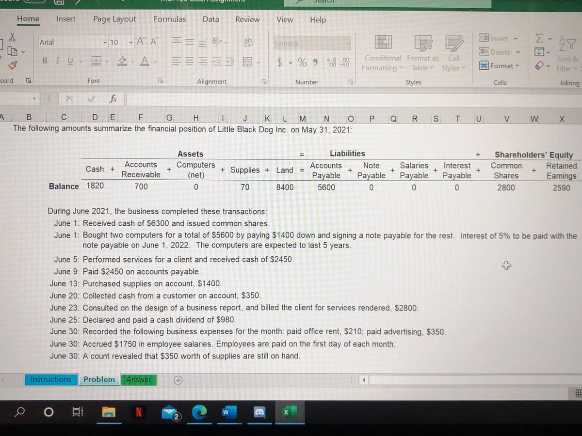 Home
Insert
Page Layout
Formulas
Data
Review
View
Help
- 10 - A A
Insert v
Σ
Arial
ab
General
EXDelete v
BIU
$- % 9 0 0
Conditional Format as
Cell
Sort &
Formatting
Table -
Styles v
Format v
Filter
oard
Font
Alignment
Number
Styles
Cells
Editing
fr
C D
H.
The following amounts summarize the financial position of Little Black Dog Inc. on May 31, 2021:
В
F
G
IJK L
M
N
O P
Q
R
S
V
W
Assets
Liabilities
Shareholders' Equity
%D
Cash +
Accounts
Computers
+
+ Supplies + Land
Accounts
+
Note
Salaries
+
Interest
Common
+
Retained
Receivable
(net)
Payable
Payable
Payable
Payable
Shares
Earnings
Balance 1820
700
70
8400
5600
2800
2590
During June 2021, the business completed these transactions:
June 1: Received cash of $6300 and issued common shares.
June 1: Bought two computers for a total of $5600 by paying $1400 down and signing a note payable for the rest. Interest of 5% to be paid with the
note payable on June 1, 2022. The computers are expected to last 5 years.
June 5: Performed services for a client and received cash of $2450.
June 9: Paid $2450 on accounts payable.
June 13: Purchased supplies on account, $1400.
June 20: Collected cash from a customer on account, $350.
June 23: Consulted on the design of a business report, and billed the client for services rendered, $2800.
June 25: Declared and paid a cash dividend of $980.
June 30: Recorded the following business expenses for the month: paid office rent, $210; paid advertising, $350.
June 30: Accrued $1750 in employee salaries. Employees are paid on the first day of each month.
June 30: A count revealed that $350 worth of supplies are still on hand.
Instructions
Problem
Answer
