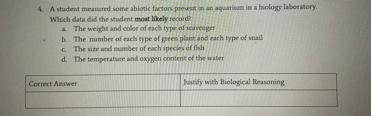 4. A student measured some abiotic factors present in an aquarium in a biology laboratory.
Which data did the student most likely record?
The weight and color of each type of scavenger
a.
b. The number of each type of green plant and each type of snail
The size and number of each species of fish
C.
d. The temperature and oxygen content of the water
Correct Answer
Justify with Biological Reasoning
