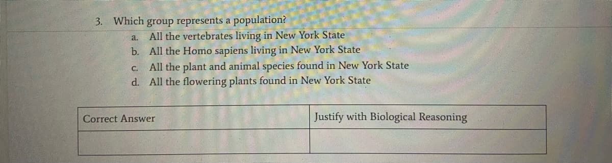 3. Which group represents a population?
All the vertebrates living in New York State
b. All the Homo sapiens living in New York State
a.
C.
All the plant and animal species found in New York State
d. All the flowering plants found in New York State
Correct Answer
Justify with Biological Reasoning
