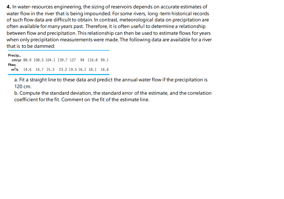 4. In water-resources engineering, the sizing of reservoirs depends on accurate estimates of
water flow in the river that is being impounded. For some rivers, long-term historical records
of such flow data are difficult to obtain. In contrast, meteorological data on precipitation are
often available for many years past. Therefore, it is often useful to determine a relationship
between flow and precipitation. This relationship can then be used to estimate flows for years
when only precipitation measurements were made. The following data are available for a river
that is to be dammed:
Precip.,
cm/yr 88.9 108.5 104.1 139.7 127 94 116.8 99.1
Flow,
m/s 14.6 16.7 15.3 23.2 19.5 16.1 18.1 16.6
a. Fit a straight line to these data and predict the annual water flow if the precipitation is
120 cm.
b. Compute the standard deviation, the standard error of the estimate, and the correlation
coefficient for the fit. Comment on the fit of the estimate line.
