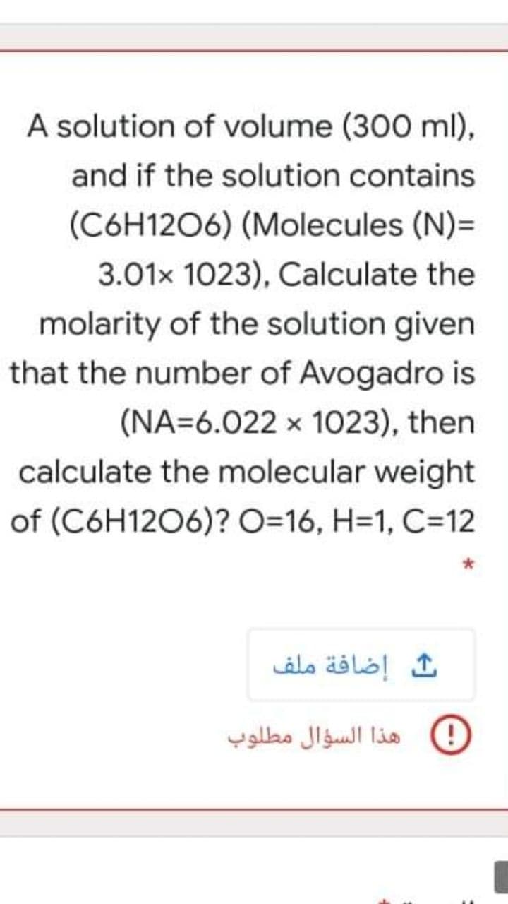 A solution of volume (300 ml),
and if the solution contains
(C6H1206) (Molecules (N)=
3.01x 1023), Calculate the
molarity of the solution given
that the number of Avogadro is
(NA=6.022 x 1023), then
calculate the molecular weight
of (C6H1206)? O=16, H=1, C=12
إضافة ملف
هذا السؤال مطلوب
