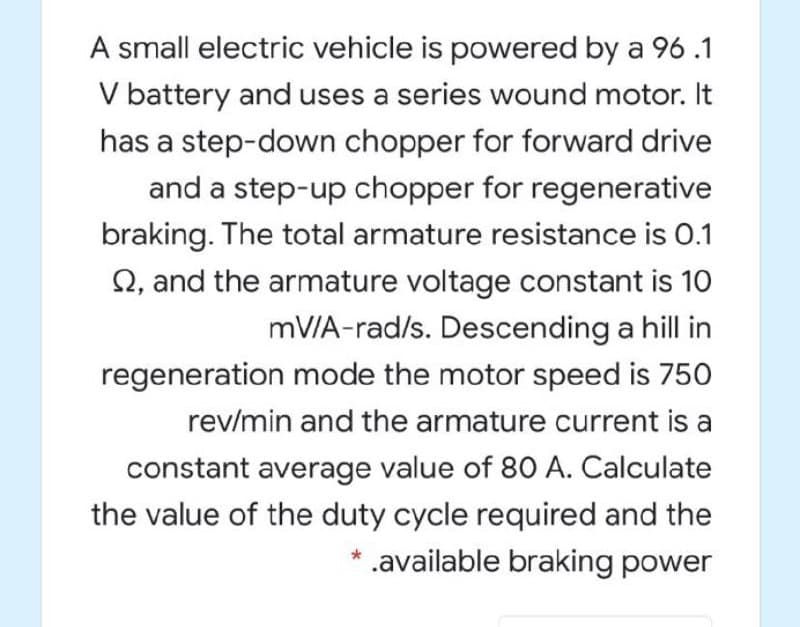 A small electric vehicle is powered by a 96 .1
V battery and uses a series wound motor. It
has a step-down chopper for forward drive
and a step-up chopper for regenerative
braking. The total armature resistance is 0.1
Q, and the armature voltage constant is 10
mV/A-rad/s. Descending a hill in
regeneration mode the motor speed is 750
rev/min and the armature current is a
constant average value of 80 A. Calculate
the value of the duty cycle required and the
.available braking power

