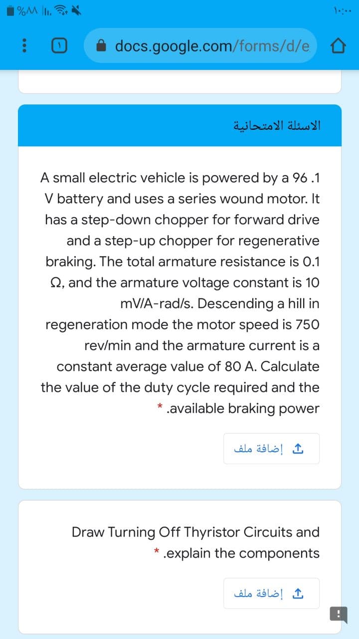 1%M lI.
docs.google.com/forms/d/e
الأسئلة الامتحانية
A small electric vehicle is powered by a 96 .1
V battery and uses a series wound motor. It
has a step-down chopper for forward drive
and a step-up chopper for regenerative
braking. The total armature resistance is 0.1
Q, and the armature voltage constant is 10
mV/A-rad/s. Descending a hill in
regeneration mode the motor speed is 750
rev/min and the armature current is a
constant average value of 8O A. Calculate
the value of the duty cycle required and the
* .available braking power
إضافة ملف
Draw Turning Off Thyristor Circuits and
* .explain the components
إضافة ملف
