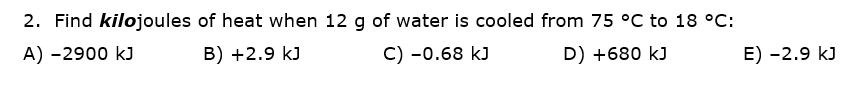 2. Find kilojoules of heat when 12 g of water is cooled from 75 °C to 18 °C:
A) -2900 kJ
B) +2.9 kJ
C) -0.68 kJ
D) +680 kJ
E) -2.9 kJ
