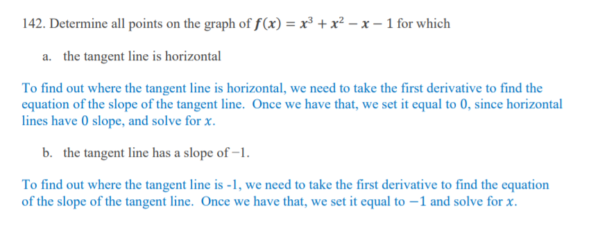 142. Determine all points on the graph of f(x) = x³ + x² – x – 1 for which
a. the tangent line is horizontal
To find out where the tangent line is horizontal, we need to take the first derivative to find the
equation of the slope of the tangent line. Once we have that, we set it equal to 0, since horizontal
lines have 0 slope, and solve for x.
b. the tangent line has a slope of –1.
To find out where the tangent line is -1, we need to take the first derivative to find the equation
of the slope of the tangent line. Once we have that, we set it equal to –1 and solve for x.
