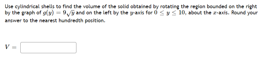 Use cylindrical shells to find the volume of the solid obtained by rotating the region bounded on the right
by the graph of g(y) = 9,/y and on the left by the y-axis for 0 < y < 10, about the x-axis. Round your
answer to the nearest hundredth position.
V
