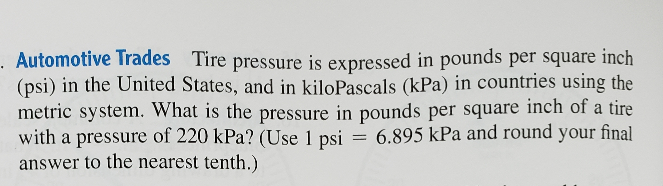 Automotive Trades Tire pressure is expressed in pounds per square inch
(psi) in the United States, and in kiloPascals (kPa) in countries using the
metric system. What is the pressure in pounds per square inch of a tire
with a pressure of 220 kPa? (Use 1 psi = 6.895 kPa and round your final
answer to the nearest tenth.)
