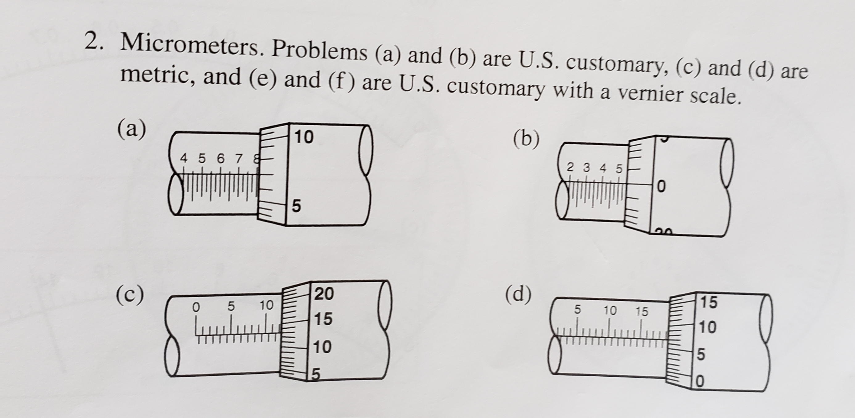 2. Micrometers. Problems (a) and (b) are U.S. customary, (c) and (d) are
metric, and (e) and (f) are U.S. customary with a vernier scale.
(a)
10
(b)
4 5 67
2 3 4 5
(c)
20
(d)
15
10
5 10
15
15
10
10
5O
