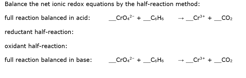 Balance the net ionic redox equations by the half-reaction method:
full reaction balanced in acid:
CrO42- +
C6H6
Cr3+ +
CO2
reductant half-reaction:
oxidant half-reaction:
full reaction balanced in base:
Cro42- +_C6 H6
Cr3+ + _CO2
