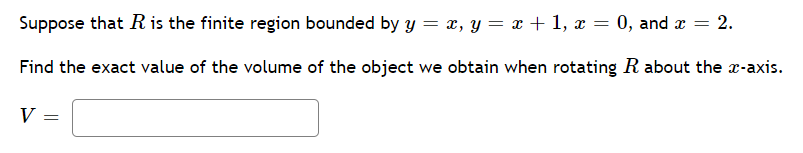 Suppose that R is the finite region bounded by y = x, y = x + 1, x = 0, and x = 2.
Find the exact value of the volume of the object we obtain when rotating R about the x-axis.
V
