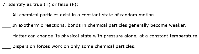 7. Identify as true (T) or false (F):
All chemical particles exist in a constant state of random motion.
In exothermic reactions, bonds in chemical particles generally become weaker.
Matter can change its physical state with pressure alone, at a constant temperature.
Dispersion forces work on only some chemical particles.
