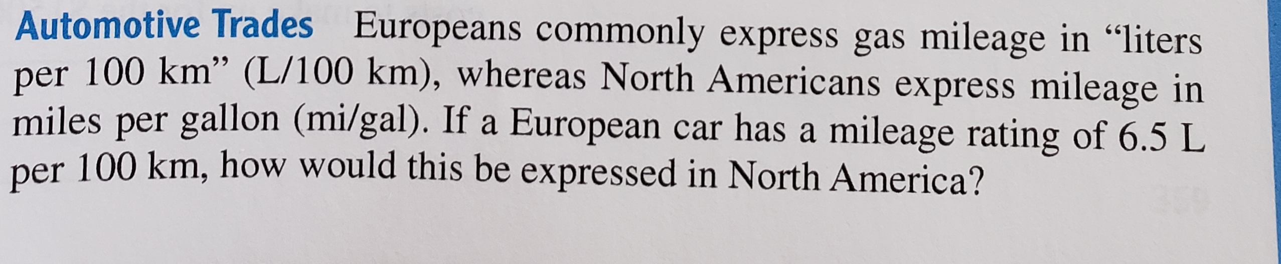 Automotive Trades Europeans commonly express gas mileage in “liters
per 100 km" (L/100 km), whereas North Americans express mileage in
miles per gallon (mi/gal). If a European car has a mileage rating of 6.5 L
per 100 km, how would this be expressed in North America?
