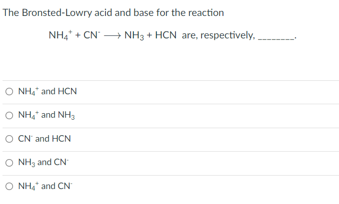 The Bronsted-Lowry acid and base for the reaction
NH4* + CN – NH3 + HCN are, respectively,
O NH4* and HCN
O NH4* and NH3
O CN' and HCN
O NH3 and CN
O NH4* and CN
