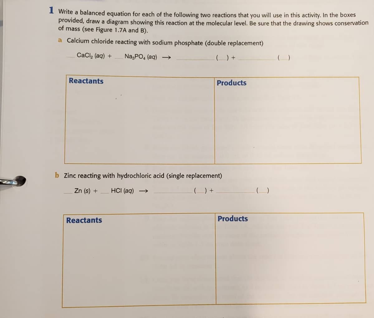 I Write a balanced equation for each of the following two reactions that you will use in this activity. In the boxes
provided, draw a diagram showing this reaction at the molecular level. Be sure that the drawing shows conservation
of mass (see Figure 1.7A and B).
a Calcium chloride reacting with sodium phosphate (double replacement)
CaCl2 (aq) +
NazPO4 (aq) →
(_) +
Reactants
Products
b Zinc reacting with hydrochloric acid (single replacement)
Zn (s) +
HCI (aq) →
(_) +
Reactants
Products
