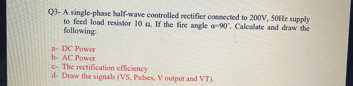 Q3- A single-phase half-wave controlled rectifier connected to 200V, 50HZ supply
to feed load resistor 10 n. If the fire angle a=90°. Calculate and draw the
following:
a- DC Power
b- AC Power
c- The rectification efficiency
d- Draw the signals (VS, Pulses, V output and VT).

