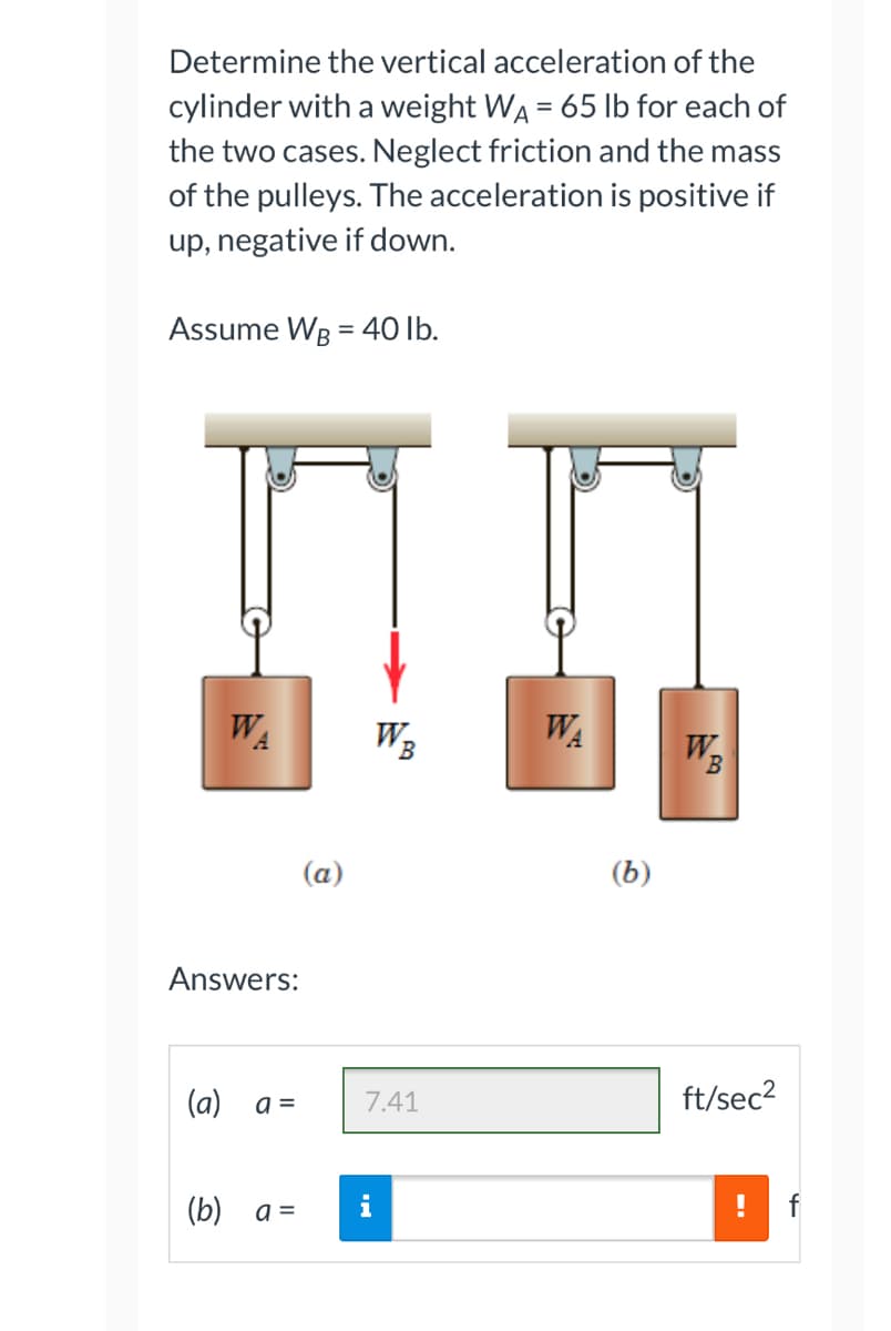 Determine the vertical acceleration of the
cylinder with a weight WA = 65 lb for each of
the two cases. Neglect friction and the mass
of the pulleys. The acceleration is positive if
up, negative if down.
Assume WB = 40 lb.
WA
W₂
W₂
B
Answers:
(a)
a =
(b)
a =
(a)
7.41
WA
(b)
ft/sec²
f