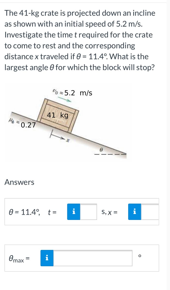 The 41-kg crate is projected down an incline
as shown with an initial speed of 5.2 m/s.
Investigate the time t required for the crate
to come to rest and the corresponding
distance x traveled if 0 = 11.4°. What is the
largest angle for which the block will stop?
%=5.2 m/s
41 kg
H₂ = 0.27
H
Answers
0= 11.4°, t =
Omax
i
8
S, X =
O