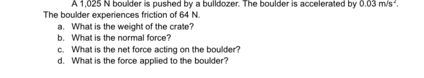 A 1,025 N boulder is pushed by a bulldozer. The boulder is accelerated by 0.03 m/s?.
The boulder experiences friction of 64 N.
a. What is the weight of the crate?
b. What is the normal force?
c. What is the net force acting on the boulder?
d. What is the force applied to the boulder?
