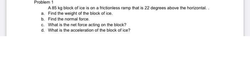 Problem 1
A 85 kg block of ice is on a frictionless ramp that is 22 degrees above the horizontal. .
a. Find the weight of the block of ice.
b. Find the normal force.
c. What is the net force acting on the block?
d. What is the acceleration of the block of ice?

