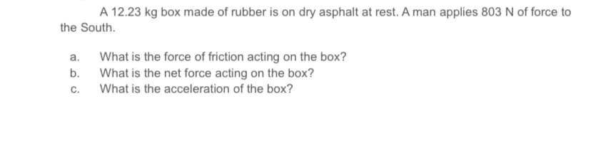 A 12.23 kg box made of rubber is on dry asphalt at rest. A man applies 803 N of force to
the South.
What is the force of friction acting on the box?
What is the net force acting on the box?
C.
a.
b.
What is the acceleration of the box?
