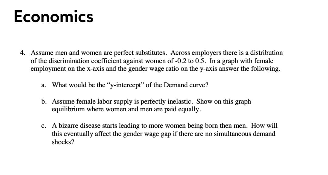 Economics
4. Assume men and women are perfect substitutes. Across employers there is a distribution
of the discrimination coefficient against women of -0.2 to 0.5. In a graph with female
employment on the x-axis and the gender wage ratio on the y-axis answer the following.
a. What would be the "y-intercept" of the Demand curve?
b. Assume female labor supply is perfectly inelastic. Show on this graph
equilibrium where women and men are paid equally.
c. A bizarre disease starts leading to more women being born then men. How will
this eventually affect the gender wage gap if there are no simultaneous demand
shocks?
