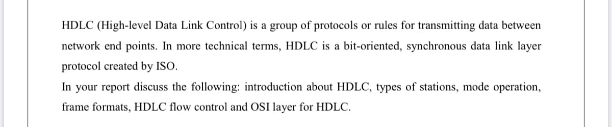 HDLC (High-level Data Link Control) is a group of protocols or rules for transmitting data between
network end points. In more technical terms, HDLC is a bit-oriented, synchronous data link layer
protocol created by ISO.
In your report discuss the following: introduction about HDLC, types of stations, mode operation,
frame formats, HDLC flow control and OSI layer for HDLC.
