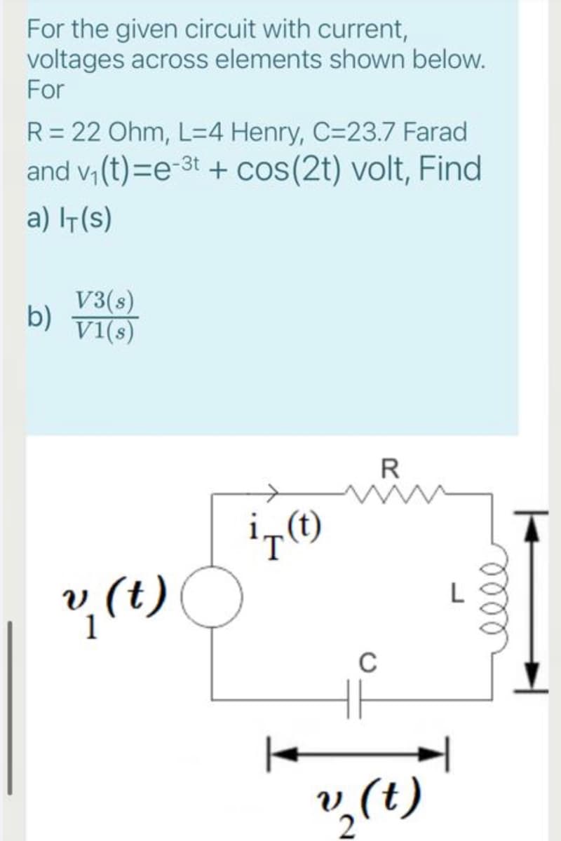 For the given circuit with current,
voltages across elements shown below.
For
R= 22 Ohm, L=4 Henry, C=23.7 Farad
and v, (t)=e-3t + cos(2t) volt, Find
a) IT(s)
V3(s)
b)
v1(s)
R
, (t)
C
,(t)
lell
