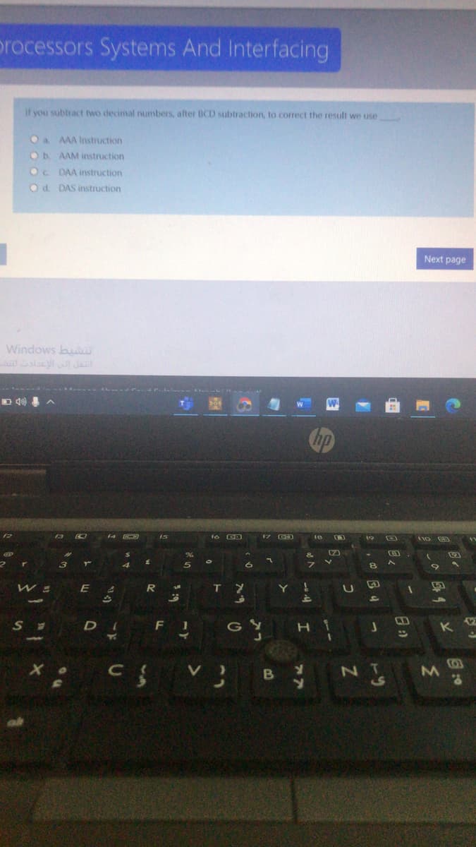 processors Systems And Interfacing
If you subtract two decimal numbers, after BCD subtraction, to correct the result we use
Oa AAA Instruction
Ob AAM instruction
Oc DAA instruction
Od. DAS instruction
Next page
Windows bu
alacy Jait
------
hp
f3
ア D
f7
19
%23
&
フ
R
T Y
Y !
VACO
12
DI F 1
G Y
BY
N T
こo
つ
