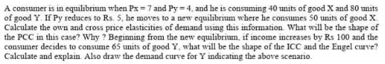 A consumer 15 in equilibrum when Px=7 and Py=4, and he is consuming 40 units of good X and 80 units
of good Y. If Py reduces to Rs. 5, he moves to a new equilibrium where he consumes 50 units of good X
Calculate the own and cross price elasticities of demand using this information. What will be the shape of
