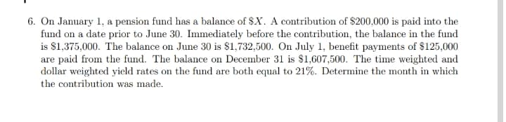 6. On January 1, a pension fund has a balance of $X. A contribution of $200,000 is paid into the
fund on a date prior to June 30. Immediately before the contribution, the balance in the fund
is $1,375,000. The balance on June 30 is $1,732,500. On July 1, benefit payments of $125,000
are paid from the fund. The balance on December 31 is $1,607,500. The time weighted and
dollar weighted yield rates on the fund are both equal to 21%. Determine the month in which
the contribution was made.
