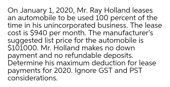 On January 1, 2020, Mr. Ray Holland leases
an automobile to be used 100 percent of the
time in his unincorporated business. The lease
cost is $940 per month. The manufacturer's
suggested list price for the automobile is
$101000. Mr. Holland makes no down
payment and no refundable deposits.
Determine his maximum deduction for lease
payments for 2020. Ignore GST and PST
considerations.
