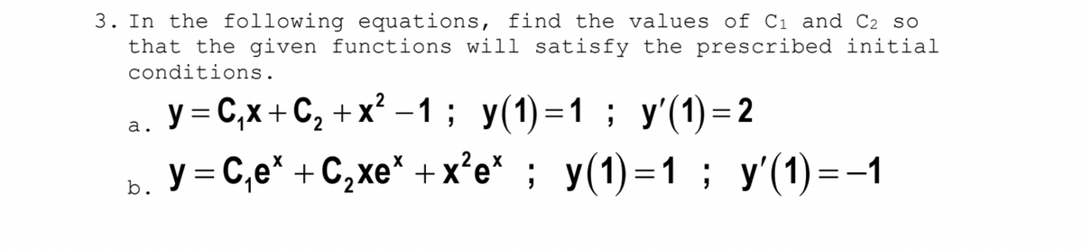 3. In the following equations, find the values of Cı and C2 so
that the given functions will satisfy the prescribed initial
conditions.
y = C,x + C, + x? – 1; y(1)=1; y'(1) = 2
ь. У%3DС,е* +С,хе" +x*e" ; у(1) - 1 ; у(1) --1
-
а.
