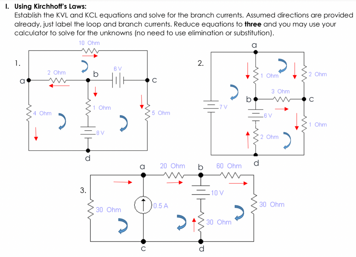 I. Using Kirchhoff's Laws:
Establish the KVL and KCL equations and solve for the branch currents. Assumed directions are provided
already, just label the loop and branch currents. Reduce equations to three and you may use your
calculator to solve for the unknowns (no need to use elimination or substitution).
10 Ohm
a
1.
6 V
2 Ohm
1 Ohm
2 Ohm
a
3 Ohm
1 Ohm
-7 V
4 Ohm
5 Ohm
A9
1 Ohm
A8
2 Ohm
d
a
20 Ohm
b
60 Ohm
-10 V
0.5 A
30 Ohm
30 Ohm
30 Ohm
d
2.
3.
