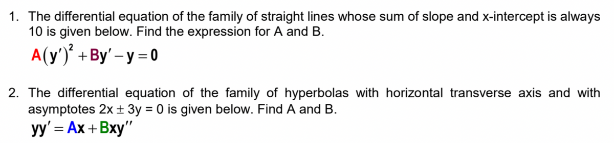 1. The differential equation of the family of straight lines whose sum of slope and x-intercept is always
10 is given below. Find the expression for A and B.
A(y')° +By' – y = 0
2. The differential equation of the family of hyperbolas with horizontal transverse axis and with
asymptotes 2x± 3y = 0 is given below. Find A and B.
y' 3 Ах + Вху"
