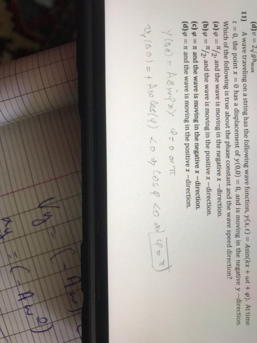 (d)v = 2ghmax
A wave traveling on a string has the following wave function, y(x, t) = Asin(kx + wt + p). At time
t = 0, the point x 0 has a displacement of y(0,0) = 0, and is moving in the negative y -direction.
Which of the following is true about the phase constant and the wave speed direction?
(a) o = "/2, and the wave is moving in the negative x-direction.
(b)y = "2, and the wave is moving in the positive x-direction.
(c) o = n and the wave is moving in the negative x-direction.
(d)g = n and the wave is moving in the positive x-direction.
11)
%3D
%3D
%3D
%3D
Y (90) = Aswyz) =0 or
%3D
Ao las(4) <D Cos p Lo P=
%3D
A w
