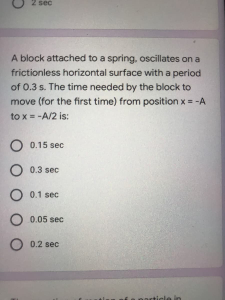 2 sec
A block attached to a spring, oscillates on a
frictionless horizontal surface with a period
of 0.3 s. The time needed by the block to
move (for the first time) from position x = -A
to x = -A/2 is:
O 0.15 sec
O 0.3 sec
0.1 sec
O 0.05 sec
0.2 sec
particle in
