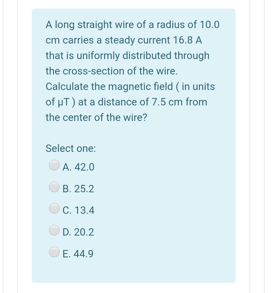 A long straight wire of a radius of 10.0
cm carries a steady current 16.8 A
that is uniformly distributed through
the cross-section of the wire.
Calculate the magnetic field ( in units
of µT) at a distance of 7.5 cm from
the center of the wire?
Select one:
O A. 42.0
B. 25.2
C. 13.4
D. 20.2
Е. 44.9
