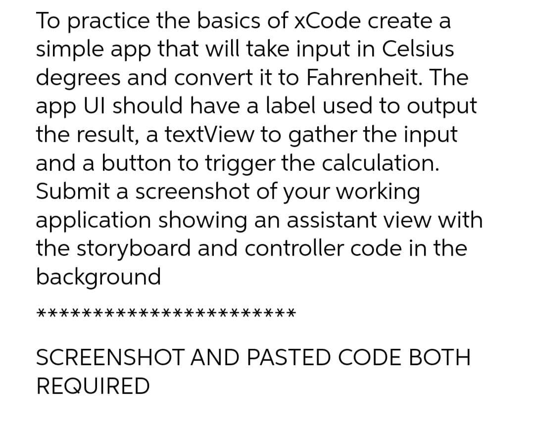 To practice the basics of xCode create a
simple app that will take input in Celsius
degrees and convert it to Fahrenheit. The
app Ul should have a label used to output
the result, a textView to gather the input
and a button to trigger the calculation.
Submit a screenshot of your working
application showing an assistant view with
the storyboard and controller code in the
background
********
SCREENSHOT AND PASTED CODE BOTH
REQUIRED
