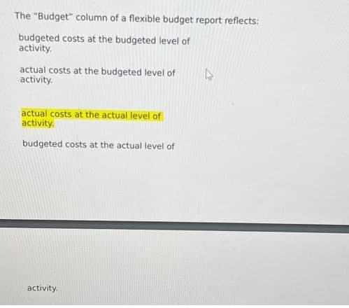 The "Budget" column of a flexible budget report reflects:
budgeted costs at the budgeted level of
activity.
actual costs at the budgeted level of
activity.
actual costs at the actual level of
activity.
budgeted costs at the actual level of
activity.
