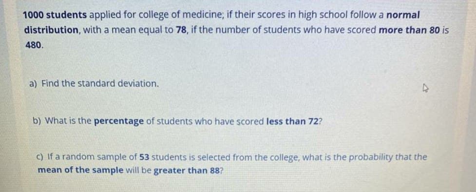 1000 students applied for college of medicine; if their scores in high school follow a normal
distribution, with a mean equal to 78, if the number of students who have scored more than 80 is
480.
a) Find the standard deviation.
b) What is the percentage of students who have scored less than 72?
c) If a random sample of 53 students is selected from the college, what is the probability that the
mean of the sample will be greater than 88?
