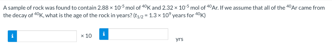 A sample of rock was found to contain 2.88 x 105 mol of 40K and 2.32 x 105 mol of 40 Ar. If we assume that all of the 40 Ar came from
the decay of 40K, what is the age of the rock in years? (t1/2 = 1.3 × 10 years for 40K)
i
x 10
i
yrs