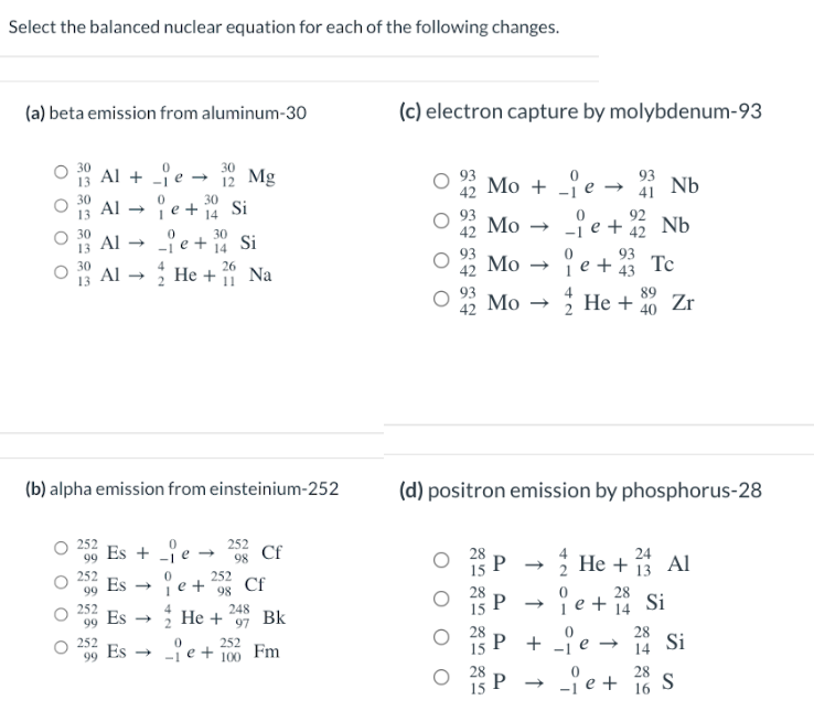 Select the balanced nuclear equation for each of the following changes.
(a) beta emission from aluminum-30
13
30
Al + -e → 12 Mg
Al
99
252
99
30
ie+ 14 Si
Al →
_je+
Al → He +
30
14
Es + je →
Es->>
Es →
(b) alpha emission from einsteinium-252
Es
26
11
Si
252
je +²98
Na
252
98
Cf
Cf
252
_je + 100
He + Bk
248
97
Fm
(c) electron capture by molybdenum-93
42
Mo + e → Nb
92
Mo->>
42
je +2 Nb
je + 43 Tc
89
He + 40 Zr
00
Mo →
Mo
(d) positron emission by phosphorus-28
P→
P
P +
P
93
41
24
He +13 Al
28
je + 14
je →
Si
28
14
Si
-ie+ 28 S
16