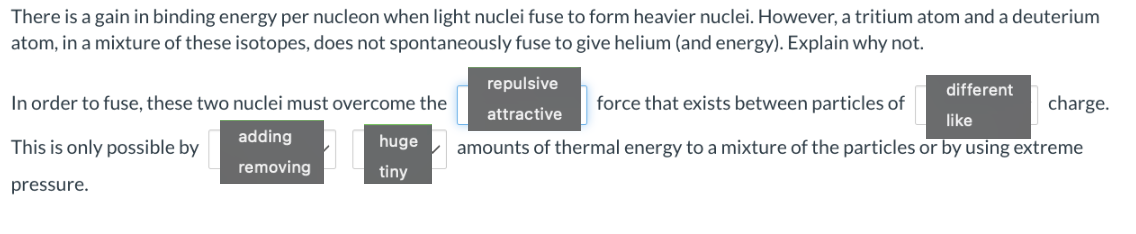 There is a gain in binding energy per nucleon when light nuclei fuse to form heavier nuclei. However, a tritium atom and a deuterium
atom, in a mixture of these isotopes, does not spontaneously fuse to give helium (and energy). Explain why not.
In order to fuse, these two nuclei must overcome the
adding
removing
This is only possible by
pressure.
huge
tiny
different
charge.
force that exists between particles of
like
amounts of thermal energy to a mixture of the particles or by using extreme
repulsive
attractive
