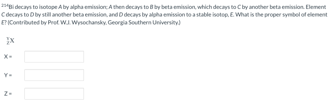 214Bi decays to isotope A by alpha emission; A then decays to B by beta emission, which decays to C by another beta emission. Element
C decays to D by still another beta emission, and D decays by alpha emission to a stable isotop, E. What is the proper symbol of element
E? (Contributed by Prof. W.J. Wysochansky, Georgia Southern University.)
YX
X=
Y=
Z=