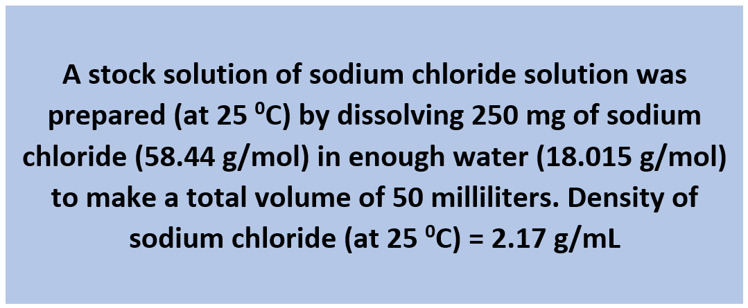 A stock solution of sodium chloride solution was
prepared (at 25 °C) by dissolving 250 mg of sodium
chloride (58.44 g/mol) in enough water (18.015 g/mol)
to make a total volume of 50 milliliters. Density of
sodium chloride (at 25 °C) = 2.17 g/mL